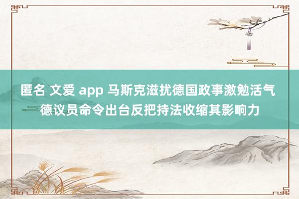 匿名 文爱 app 马斯克滋扰德国政事激勉活气 德议员命令出台反把持法收缩其影响力