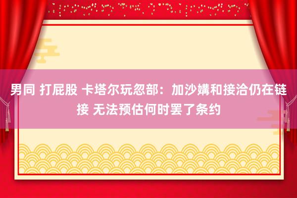 男同 打屁股 卡塔尔玩忽部：加沙媾和接洽仍在链接 无法预估何时罢了条约