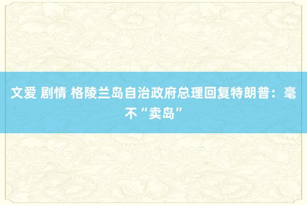 文爱 剧情 格陵兰岛自治政府总理回复特朗普：毫不“卖岛”