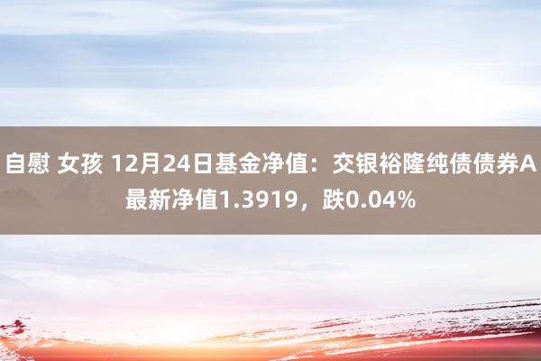 自慰 女孩 12月24日基金净值：交银裕隆纯债债券A最新净值1.3919，跌0.04%