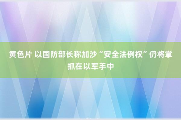 黄色片 以国防部长称加沙“安全法例权”仍将掌抓在以军手中