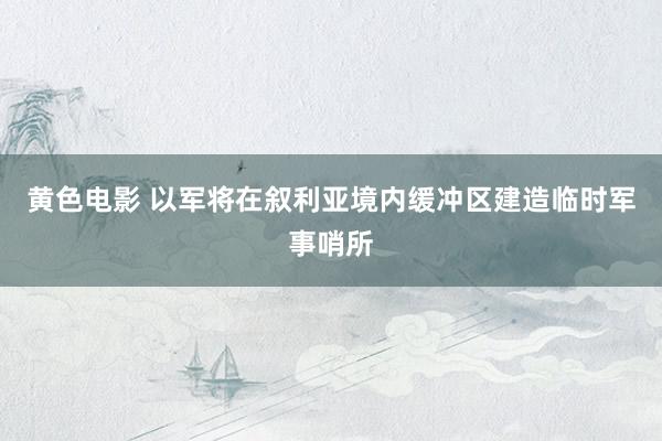 黄色电影 以军将在叙利亚境内缓冲区建造临时军事哨所