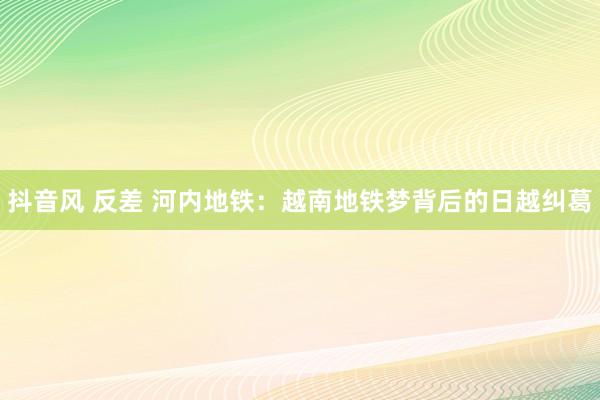 抖音风 反差 河内地铁：越南地铁梦背后的日越纠葛