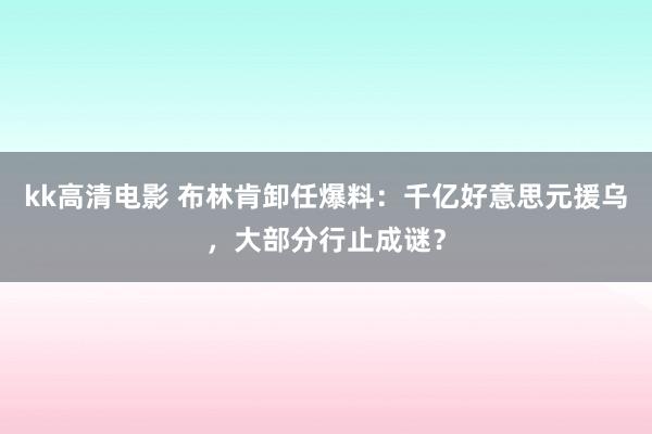 kk高清电影 布林肯卸任爆料：千亿好意思元援乌，大部分行止成谜？