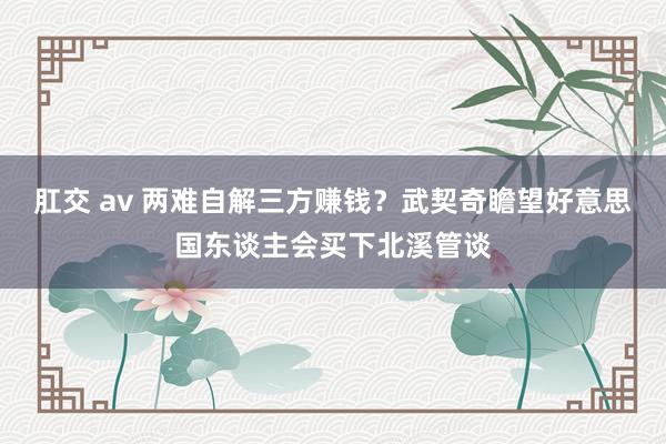 肛交 av 两难自解三方赚钱？武契奇瞻望好意思国东谈主会买下北溪管谈