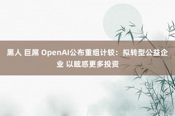 黑人 巨屌 OpenAI公布重组计较：拟转型公益企业 以眩惑更多投资