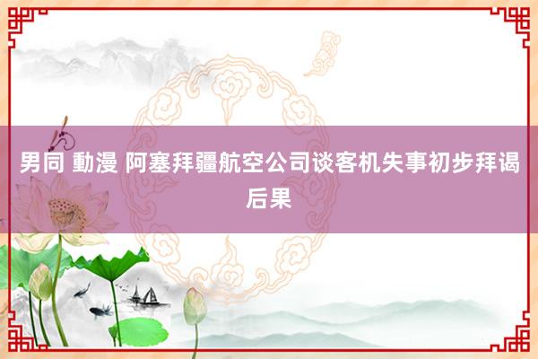 男同 動漫 阿塞拜疆航空公司谈客机失事初步拜谒后果