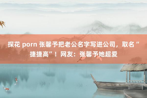 探花 porn 张馨予把老公名字写进公司，取名“捷捷高”！网友：张馨予她超爱