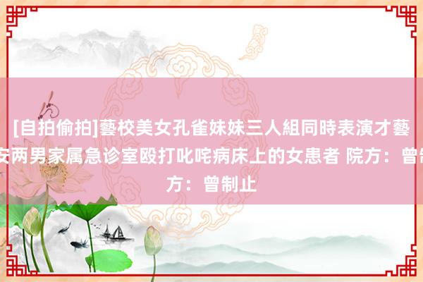 [自拍偷拍]藝校美女孔雀妹妹三人組同時表演才藝 西安两男家属急诊室殴打叱咤病床上的女患者 院方：曾制止