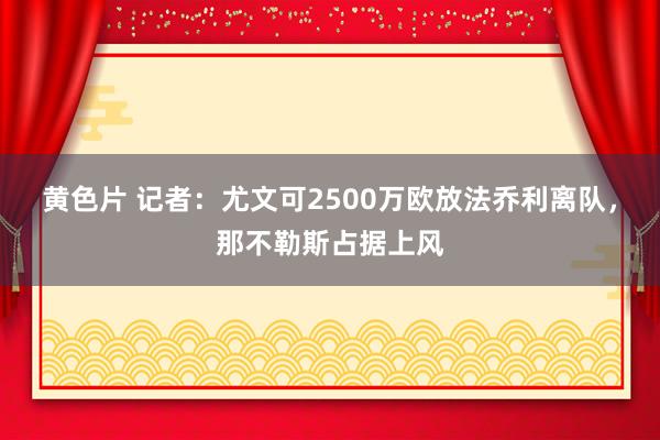 黄色片 记者：尤文可2500万欧放法乔利离队，那不勒斯占据上风