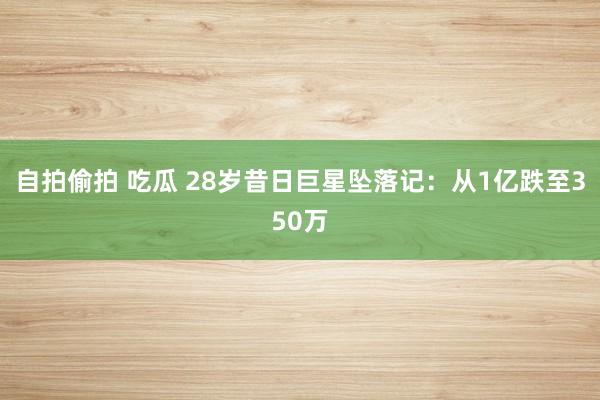 自拍偷拍 吃瓜 28岁昔日巨星坠落记：从1亿跌至350万
