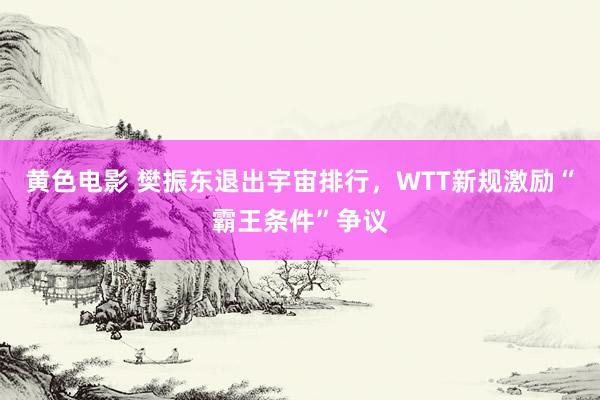 黄色电影 樊振东退出宇宙排行，WTT新规激励“霸王条件”争议