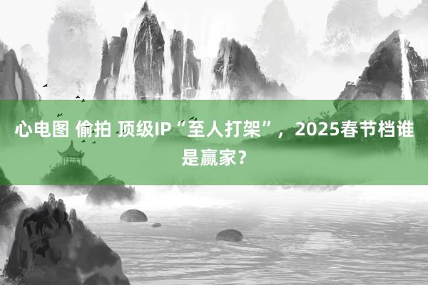 心电图 偷拍 顶级IP“至人打架”，2025春节档谁是赢家？