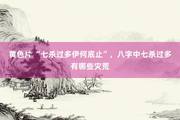 黄色片 “七杀过多伊何底止”，八字中七杀过多有哪些灾荒