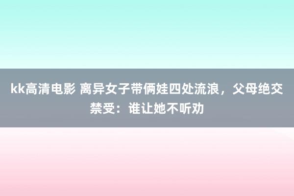 kk高清电影 离异女子带俩娃四处流浪，父母绝交禁受：谁让她不听劝