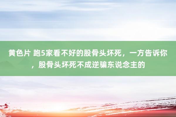 黄色片 跑5家看不好的股骨头坏死，一方告诉你，股骨头坏死不成逆骗东说念主的