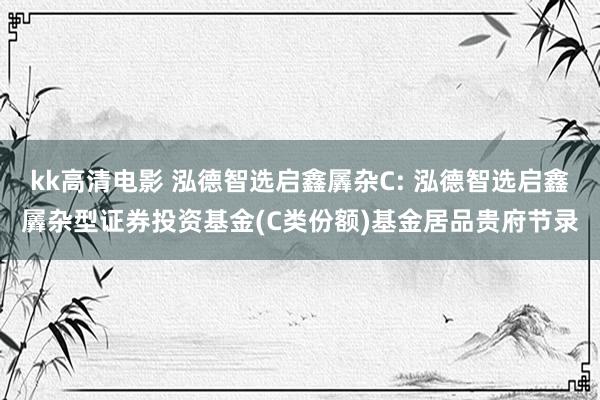 kk高清电影 泓德智选启鑫羼杂C: 泓德智选启鑫羼杂型证券投资基金(C类份额)基金居品贵府节录