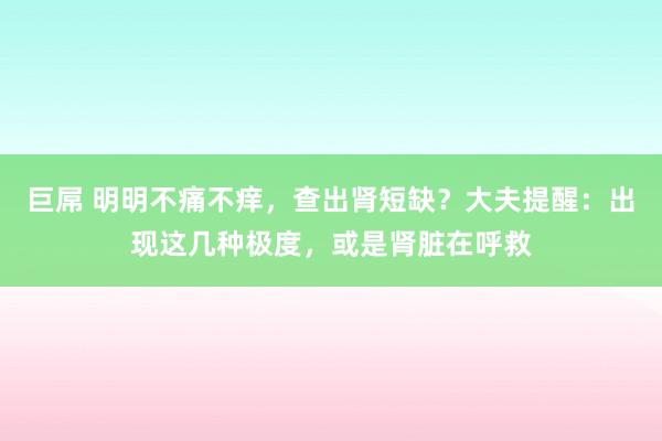 巨屌 明明不痛不痒，查出肾短缺？大夫提醒：出现这几种极度，或是肾脏在呼救