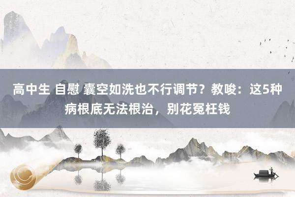 高中生 自慰 囊空如洗也不行调节？教唆：这5种病根底无法根治，别花冤枉钱