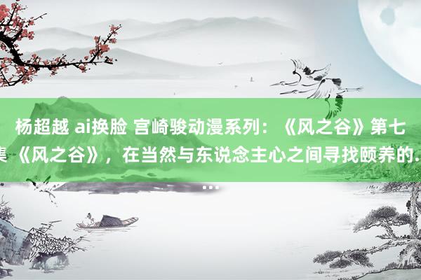 杨超越 ai换脸 宫崎骏动漫系列：《风之谷》第七集 《风之谷》，在当然与东说念主心之间寻找颐养的...