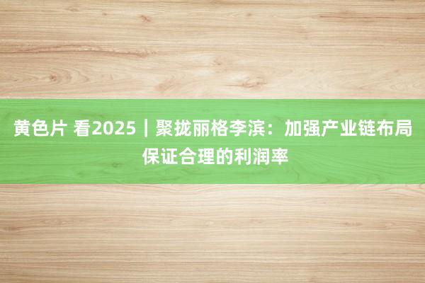 黄色片 看2025｜聚拢丽格李滨：加强产业链布局 保证合理的利润率