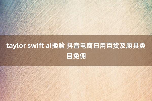 taylor swift ai换脸 抖音电商日用百货及厨具类目免佣