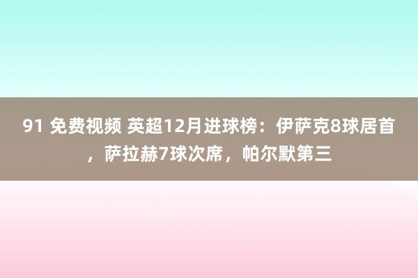 91 免费视频 英超12月进球榜：伊萨克8球居首，萨拉赫7球次席，帕尔默第三