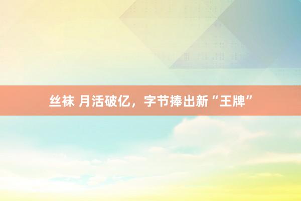 丝袜 月活破亿，字节捧出新“王牌”