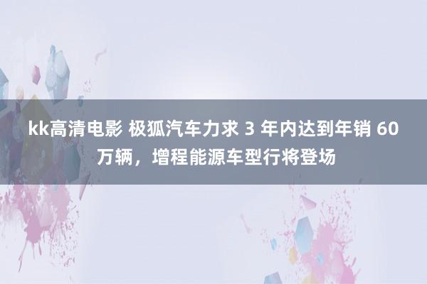 kk高清电影 极狐汽车力求 3 年内达到年销 60 万辆，增程能源车型行将登场