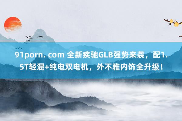 91porn. com 全新疾驰GLB强势来袭，配1.5T轻混+纯电双电机，外不雅内饰全升级！