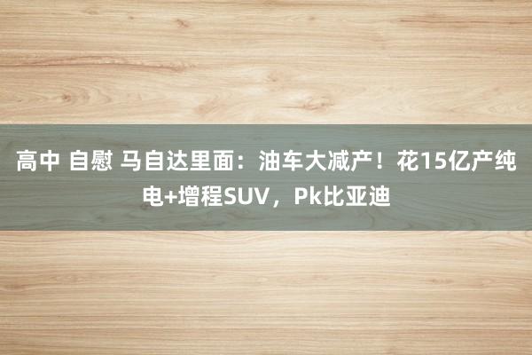 高中 自慰 马自达里面：油车大减产！花15亿产纯电+增程SUV，Pk比亚迪
