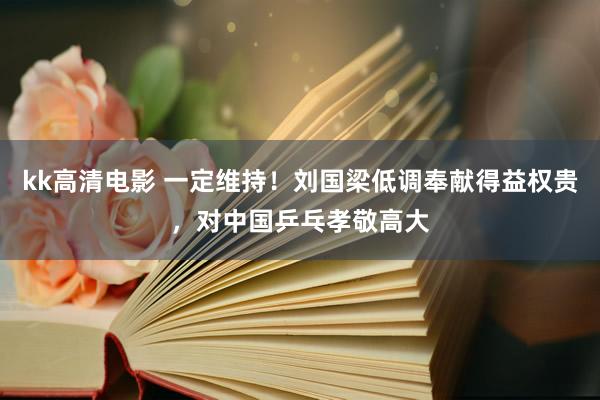 kk高清电影 一定维持！刘国梁低调奉献得益权贵，对中国乒乓孝敬高大