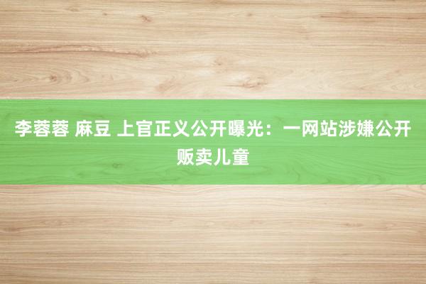 李蓉蓉 麻豆 上官正义公开曝光：一网站涉嫌公开贩卖儿童
