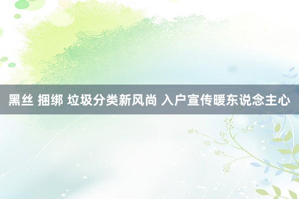 黑丝 捆绑 垃圾分类新风尚 入户宣传暖东说念主心
