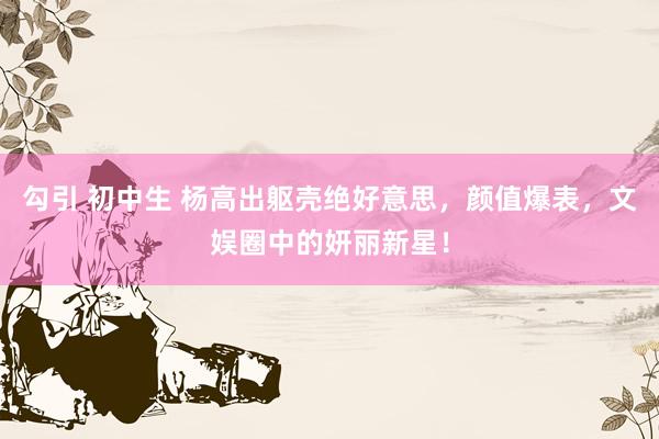勾引 初中生 杨高出躯壳绝好意思，颜值爆表，文娱圈中的妍丽新星！