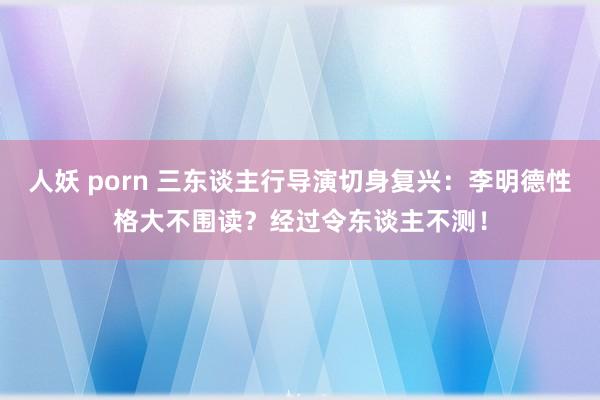 人妖 porn 三东谈主行导演切身复兴：李明德性格大不围读？经过令东谈主不测！