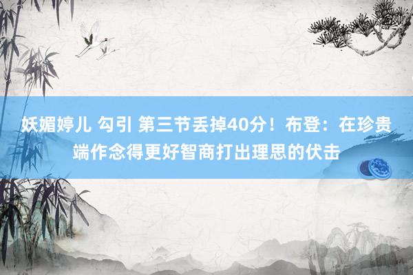 妖媚婷儿 勾引 第三节丢掉40分！布登：在珍贵端作念得更好智商打出理思的伏击