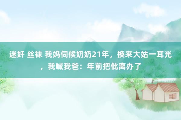 迷奸 丝袜 我妈伺候奶奶21年，换来大姑一耳光，我喊我爸：年前把仳离办了