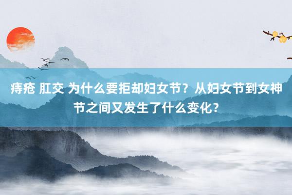 痔疮 肛交 为什么要拒却妇女节？从妇女节到女神节之间又发生了什么变化？