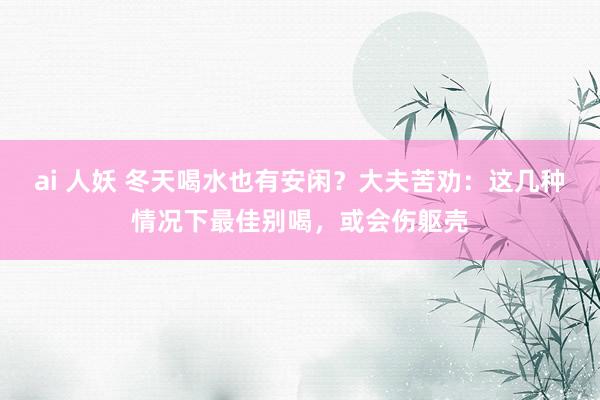 ai 人妖 冬天喝水也有安闲？大夫苦劝：这几种情况下最佳别喝，或会伤躯壳