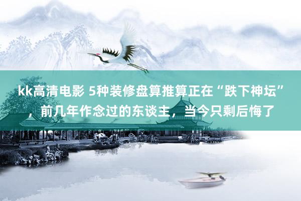 kk高清电影 5种装修盘算推算正在“跌下神坛”，前几年作念过的东谈主，当今只剩后悔了