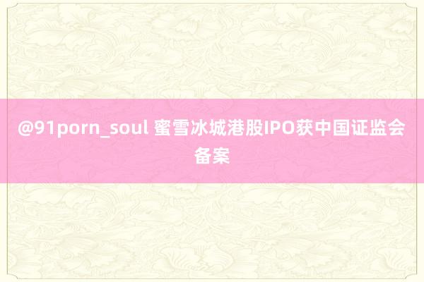 @91porn_soul 蜜雪冰城港股IPO获中国证监会备案