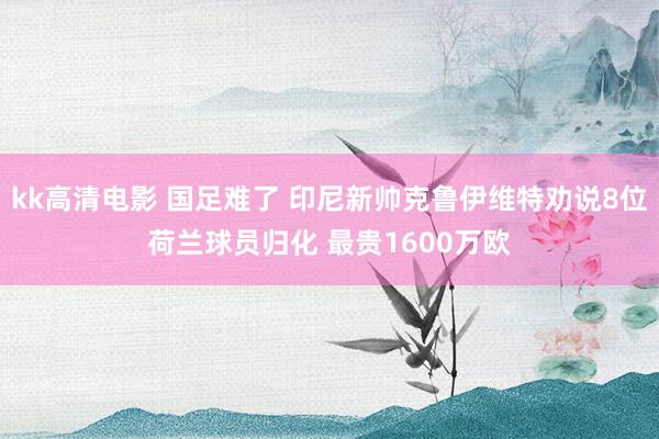 kk高清电影 国足难了 印尼新帅克鲁伊维特劝说8位荷兰球员归化 最贵1600万欧