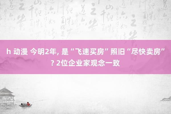 h 动漫 今明2年， 是“飞速买房”照旧“尽快卖房”? 2位企业家观念一致