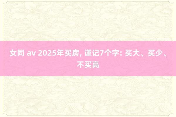 女同 av 2025年买房， 谨记7个字: 买大、买少、不买高