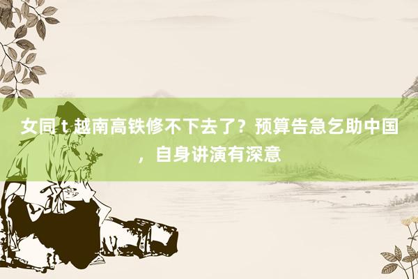 女同 t 越南高铁修不下去了？预算告急乞助中国，自身讲演有深意