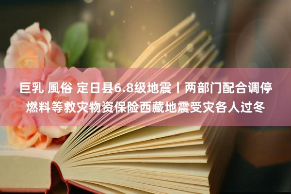 巨乳 風俗 定日县6.8级地震丨两部门配合调停燃料等救灾物资保险西藏地震受灾各人过冬