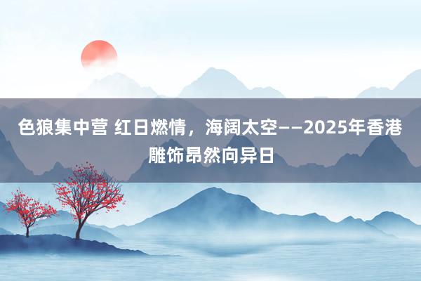 色狼集中营 红日燃情，海阔太空——2025年香港雕饰昂然向异日