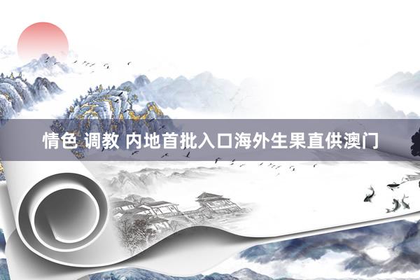 情色 调教 内地首批入口海外生果直供澳门