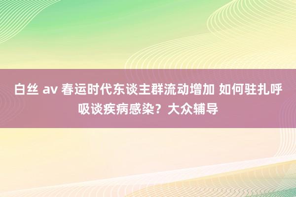 白丝 av 春运时代东谈主群流动增加 如何驻扎呼吸谈疾病感染？大众辅导